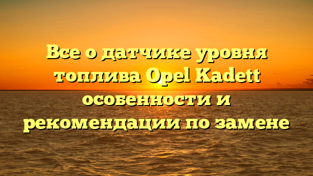 Все о датчике уровня топлива Opel Kadett особенности и рекомендации по замене