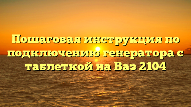 Пошаговая инструкция по подключению генератора с таблеткой на Ваз 2104